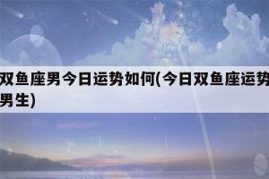 双鱼座男今日运势最准 双鱼座男生今日运势