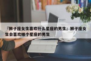 狮子座女生的特点和追求方法(狮子座女生的10个特点)