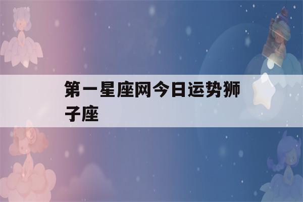 第一星座网今日运势狮子座(第一星座网每日运势狮子座)