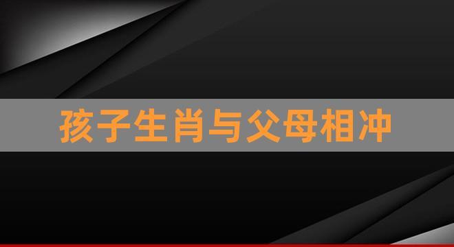 孩子生肖与父母相冲(父母与孩子的最佳属相)