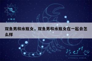 水瓶座男生和双鱼座女生配对星座(水瓶座男双鱼座女配对)