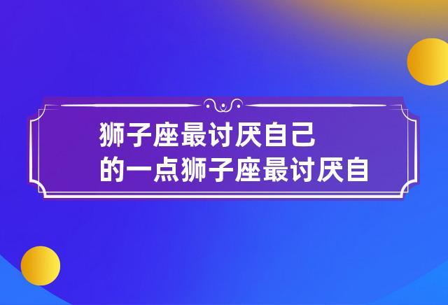 狮子座最讨厌自己的一点 狮子座最讨厌自己什么